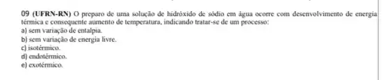 09 (UFRN-RN) O preparo de uma solução de hidróxido de sódio em água ocorre com desenvolvimento de energia
térmica e consequente aumento de temperatura, indicando tratar-se de um processo:
a) sem variação de entalpia.
b) sem variação de energia livre.
c) isotérmico.
d) endotérmico
e) exotérmico.