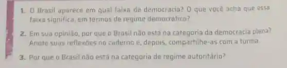 1. 0 Brasil aparece em qual faixa de democracia? 0 que você acha que essa
faixa significa, em termos de regime democrático?
2. Em sua opinião por que o Brasil não está na categoria da democracia plena?
Anote suas reflexōes no caderno e, depois , compartilhe-as com a turma.
3. Por que o Brasil não está na categoria de regime autoritário?