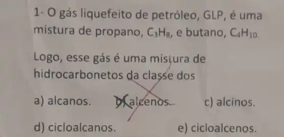 1- 0 gás liquefeito de petróleo, GLP , é uma
mistura de propano, C_(3)H_(8) , e butano, C_(4)H_(10)
Logo, esse gás é uma mistura de
hidrocarbonetos da classe dos
a) alcanos. alcenos.
c) alcinos.
d) cicloalcanos.
e) cicloalcenos.