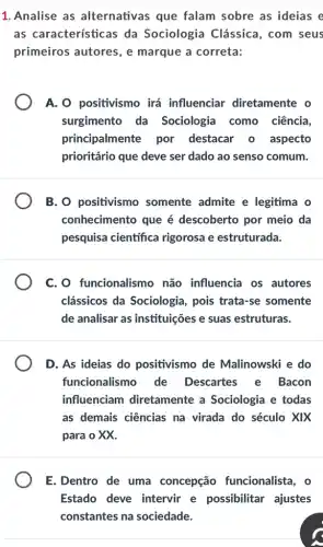 1. Analise as alternativas que falam sobre as ideias e
as características da Sociologia Clássica, com seus
primeiros autores, e marque a correta:
A. O positivismo irá influenciar diretamente o
surgimento da Sociologia como ciência,
principalmente por destacar o aspecto
prioritário que deve ser dado ao senso comum.
B. O positivismo somente admite e legitima o
conhecimento que é descoberto por meio da
pesquisa científica rigorosa e estruturada.
C. O funcionalismo não influencia os autores
clássicos da Sociologia, pois trata -se somente
de analisar as instituições e suas estruturas.
D. As ideias do positivismo de Malinowski e do
funcionalismo de Descartes e Bacon
influenciam diretamente a Sociologia e todas
as demais ciências na virada do século xix
para o XX.
E.Dentro de uma concepção funcionalista, o
Estado deve intervir e possibilitar ajustes
constantes na sociedade.