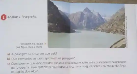 1 Analise a fotografia.
Paisagem na regiāo
dos Alpes, Suíça, 2021.
a) A paisagem se situa em que pals?
b) Que elementos naturais aparecem na paisagem?
c) Com base no que você estudou até aqui, estabeleça relaçóes entre os elementos da paisagem
da fotografia.Para completar sua resposta faça uma pesquisa sobre a formação dos lagos