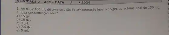 1. Ao diluir 100 mL de uma solução de concentração igual a 15g/L ao volume final de 150 mL,
a nova concentração será?
a) 15g/L
b) 10g/L
c) 8g/L
d) 7,5g/L
e) 5g/L