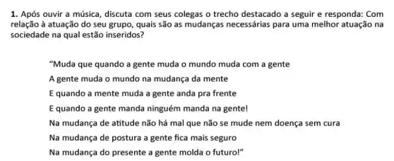 1. Após ouvir a música, discuta com seus colegas o trecho destacado a seguir e responda: Com
relação à atuação do seu grupo, quais são as mudanças necessárias para uma melhor atuação na
sociedade na qual estão inseridos?
"Muda que quando a gente muda o mundo muda com a gente
A gente muda o mundo na mudança da mente
E quando a mente muda a gente anda pra frente
E quando a gente manda ninguém manda na gente!
Na mudança de atitude não há mal que não se mude nem doença sem cura
Na mudança de postura a gente fica mais seguro
Na mudança do presente a gente molda o futuro!"