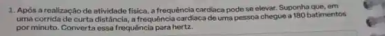 1. Após a realização de atividade física, a frequência cardíaca pode se elevar Suponha que, em
uma corrida de curta distância, a frequência cardíaca de uma pessoa chegue a 180 batimentos
por minuto. Converta essa frequência para hertz.