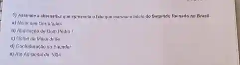 1) Assinale a alternative que apresenta o fato que marcou o iniclo do Begundo Relnado no Branll.
a) Nolte clas Carrafadas
b) Abdicaciode Dom Pedro I
c) Golpo da Maloridade
d) Contederação do Equador
e) Ato Adicional do 1834