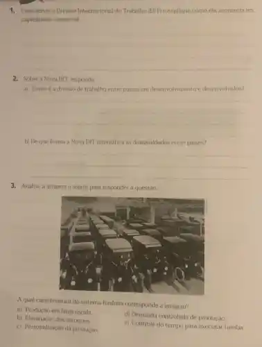 1. Caracterize a Divisào Internacional do Trabalho (DID e explique como ela acontecia no
capitalismo comercial.
__
2. Sobre a Nova DIT, responda:
a) Como ea divisilo de trabalho entre paises em desenvolvimento e desenvolvidos?
__
b) De que forma a Nova DIT intensifica as desigualdades entre paises?
__
3. Analise a imagem a seguir para responder à questão.
A qual caracteristica do sistema fordista corresponde a imageni?
a) Produção em larga escala.
b) Eliminação dos estoques.
d) Demanda controlada de produção.
c) Personalização da produção.
e) Controle do tempo para executar tarefas.