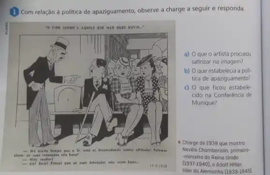 1 Com relação à política de apaziguamento, observe a charge a seguir e responda.
"O PIOR SURDO I AQUELE QUE NXO QUER OUVIR..."
claro: as suos intensóes sốo boos?
- Nāo
Bem! Pensel que as suos Intençoes nõo erom boas...
17-9-1938
a) O que o artista procurou
satirizar na imagem?
b) O que estabelecia a polí-
tica de apaziguamento?
c) O que ficou estabele-
cido na Conferência de
Munique?
4 Charge de 1938 que mostra
Neville Chamberlain, primeiro
-ministro do Reino Unido
(1937-1940), e Adolf Hitler.
líder da Alemanha (1933-1945)