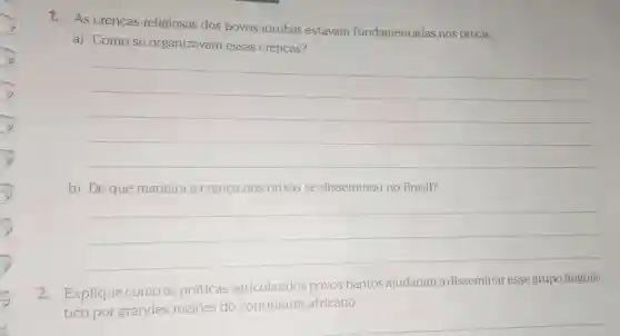 1. As crenças religiosas dos povos iorubás estavam fundamentadas nos orixás.
a) Como se organizavam essas crenças?
__
b) De que maneira a crença nos orixás se disseminou no Brasil?
__
2. Explique como as práticas agrícolas dos povos bantos ajudaram a disseminar esse grupo linguís-
tico por grandes regiōes do continente africano.