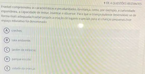 1 DE 4 QUESTOES RESTANTES
Froebel compreendeu as caracteristicas e peculiaridades da criança, como, por exemplo a curiosidade
espontânea, a capacidade de imitar, inventar e observar Para que a criança pudesse desenvolver-se de
forma mais adequada,Froebel propos a criação de lugares especiais para as crianças pequenas.Esse
espaço educativo foi denominado:
A creches:
B sala ambiente:
C jardim de infância:
D parque escola;
E cidade da criança: