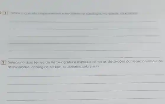 1 Defina o que são negacionismo e revisionismo ideológico no estudo da História.
__
Selecione dois temas da historiografia e explique como as distorcōes do negacionismo e do
revisionismo ideológico afetam os debates sobre eles.
__