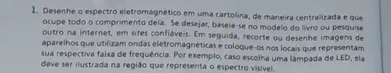 1. Desenhe o espectro eletromagnético em uma cartolina de maneira centralizada e que
ocupe todo o comprimento dela. Se desejar, baseie-se no modelo do livro ou pesquise
outro na internet, em sites confláveis. Em seguida recorte ou desenhe imagens de
aparelhos que utilizam ondas eletromagnéticas e coloque-os nos locais que representam
sua respectiva faixa de frequência. Por exemplo, caso escolha uma lâmpada de LED, ela
deve ser ilustrada na regiáo que representa o espectro visivel.