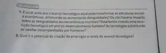 1. E você, acha que o avanço tecnológico atual pode transformar as estruturas sociais
e econômicas diminuindo ou aumentando desigualdades? Ou não haveria impacto
sobre as desigualdades socioeconômicas mundiais? Estaríamos vivendo uma revo-
lução tecnológica em prol do desenvolvimento humano? As tecnologias substituirão
as tarefas desempenhadas por humanos?
2. Qualéo potencial de criação de empregos e renda do avanço tecnológico?