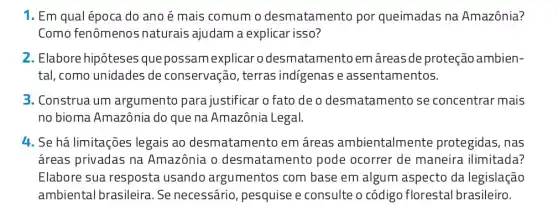 1. Em qual época do ano é mais comum o desmatamento por queimadas na Amazônia?
Como fenômenos naturais ajudam a explicar isso?
2. Elabore hipóteses quepossan nexplicar o desmatamento em áreas de proteção ambien-
tal, como unidades de conservação, terras indigenas e assentamentos.
3. Construa um argumento para justificar o fato de o desmatamento se concentrar mais
no bioma Amazônia do que na Amazônia Legal.
4. Se há limitações legais ao desmatamento em áreas ambientalmente protegidas, nas
áreas privadas na Amazônia o desmatamento pode ocorrer de maneira ilimitada?
Elabore sua resposta usando argumentos com base em algum aspecto da legislação
ambiental brasileira . Se necessário , pesquise e consulte o código florestal brasileiro.