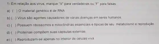 1- Em relação aos vírus , marque "V" para verdadeiras ou ''F'' para falsas:
a) () O material genético é de RNA
b) () Vírus são agentes causadores de várias doenças em seres humanos.
C) () Possuem ribossomos e mitocôndrias essenciais e típicas de seu metabolismo e reprodução
d) () Proteínas compōem suas cápsulas externas.
e) () Reproduzem-se apenas no interior de células viva