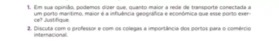 1. Em sua opinião podemos dizer que, quanto maior a rede de transporte conectada a
um porto maritimo, maior é a influência geográfica e econômica que esse porto exer-
ce? Justifique.
2. Discuta com o professor e com os colegas a importáncia dos portos para o comércio
internacional.