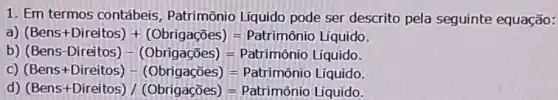 1. Em termos contábeis , Patrimônio Líquido pode ser descrito pela seguinte equação:
a) (Bens+Direitos)+(Obrigacoes)=Patrimario uiquido
b) (Bens-Direitos)-(Obrigacbes)=Pabriminin Liquide
C) (Bens+Direitos)-(Obrigacies)=Paltimhat (a)nhat (a)nio liquido
d) (Bens+Direitos)/(Obrigacoes)=Patrimbnio Liquido