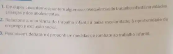 1. Emdupla. Levanteme apontem algumas consequências do trabalho infantilnavidadas
crianças edos adolescentes.
2. Relacione a ocorrência do trabalho infantil a baixa escolaridade, d oportunidade de
emprego e exclusão social.
3. Pesquisem, debatame proponham medidas de combate ao trabalho infantil.