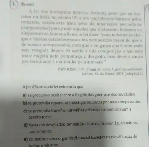 (1.) (Enem)
A lei dos lombardos (Edictus Rothari), povo que se ins-
talou na Itália no século VII e era considerado bárbaro pelos
romanos, estabelecia uma série de reparações pecuniárias
(composiçoes) para punir aqueles que matassem , ferissem ou
aleijassem os homens livres. A lei dizia: "para todas estas cha-
gas e feridas estabelecemos uma composição maior do que a
de nossos antepassados , para que a vingança que é inimizade
seja relegada depois de aceita a dita composição e não seja
mais exigida nem permaneça o desgosto , mas dê-se a causa
por terminada e mantenha-se a amizade."
ESPINOSA, F. Antologia de textos historicos medievais.
Lisboa: Sá da Costa , 1976 (adaptado)
A justificativa da lei evidencia que
a) se procurava acabar com o flagelo das guerras e dos mutilados.
b) se pretendia reparar as injustiças causadas por seus antepassados.
c) se pretendia transformar velhas práticas que perturbavam a
coesão social.
d) havia um desejo dos lombardos dese civilizarem, igualando-se
aos romanos.
e) se instituía uma organização social baseada na classificação de
justos e injustos.