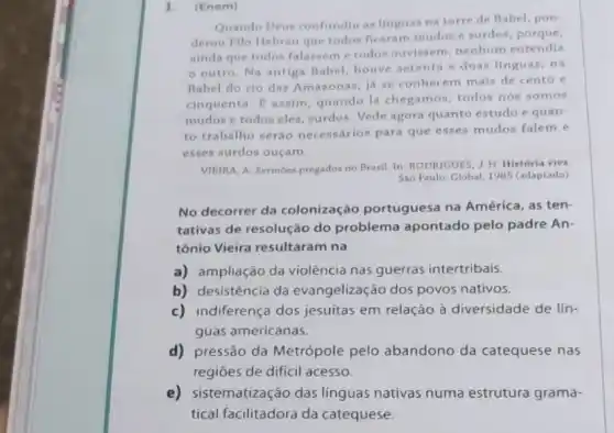 1. (Enem)
Quando Deus confundiu as linguas na torre de Babel, pon
derou Filo Hebreu que todos ficaram mudos e surdos, porque
ainda que todos falassem e todos ouvissem, nenhum entendia
outro. Na antiga Babel, houve setenta e duas linguas; na
Babel do rio das Amazonas, já se conhecem mais de cento e
cinquenta. E assim quando lá chegamos todos nós somos
mudos e todos eles , surdos. Vede agora quanto estudo e quan-
to trabalho seráo necessários para que esses mudos falem e
esses surdos ouçam.
VIEIRA, A. Sermoes pregados no Brasil. In: RODRIGUES J. H. História viva.
Sao Paulo: Global, 1985 (adaptado)
No decorrer da colonização portuguesa na América, as ten-
tativas de resolução do problema apontado pelo padre An-
tônio Vieira resultaram na
a) ampliação da violência nas guerras intertribais
b) desistência da evangelização dos povos nativos.
c) indiferença dos jesuítas em relação à diversidade de lín-
guas americanas.
d) pressão da Metrópole pelo abandono da catequese nas
regiōes de dificil acesso.
e) sistematização das linguas nativas numa estrutura grama-
tical facilitadora da catequese.