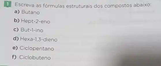 1 Escreva as formulas estruturais dos compostos abaixo:
a) Butano
b) Hept-2 -eno
c) But-1-ino
d) Hexa-1 ,3-dieno
e) Ciclopentano
f) Ciclobuteno