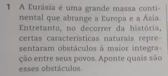 1 A Eurásia é uma grande massa conti-
nental que abrange a Europa e a Ásia.
Entretanto , no decorrer da história,
certas características naturais repre-
sentaram obstáculos a maior integra-
cão entre seus povos .Aponte quais são
esses obstáculos.