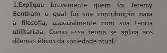 1. Explique brevemente quem foi Jeremy
Bentham e qual foi sua contribuição para
a filosofia , especialmente com sua teoria
utilitarista. Como essa teoria se aplica aos
dilemas éticos da sociedade atual?