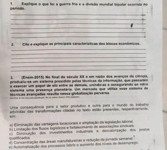 1. Explique o que foi a guerra fria e a divisão mundial bipolar ocorrida no
período.
__
2. Cite e explique as principais características dos blocos econômicos.
__
3. (Enem-2015) No final do século XX e em razão dos avanços da ciência,
produziu-se um sistema presidido pelas técnicas da informação, que passaram
a exercer um papel de elo entre as demais, unindo-as e assegurando ao ndvo
sistema uma presença planetária . Um mercado que utiliza esse sistema de
técnicas avançadas resulta nessa globalização perversa.
SANTOS, M. Por uma outra globalzaçlo cho do Janein. Record, 2008 (adaptado).
Uma consequência para o setor produtivo e outra para o mundo do trabalho
advindas das transformações citadas no texto estão presentes respectivamente,
em:
a) Eliminação das vantagens locacionais e ampliação da legislação laboral.
b) Limitação dos fluxos logísticos e fortalecimento de sindicais.
c) Diminuição dos investimentos industriais e desvalorização dos
postos
qualificados.
d) Concentração das áreas manufatureiras e redução da jornada semanal.
e) Automatização dos processos fabris e aumento dos niveis de desemprego.