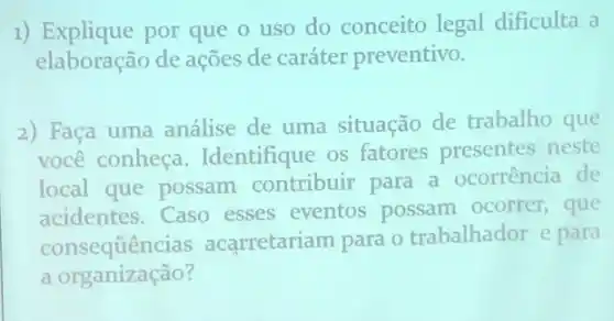 1) Explique por que o uso do conceito legal dificulta a
elaboração de ações de caráter preventivo.
2) Faça uma análise de uma situação de trabalho que
você conheça Identifique os fatores presentes neste
local que possam contribuir para a ocorrência de
acidentes.Caso esses eventos possam ocorrer, que
consequências acarretariam para o trabalhador e para
a organização?