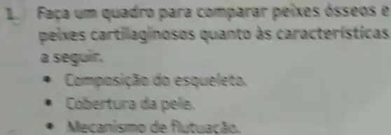 1. Faca um quadro para comparar peixes osseos e
peixes cartilaginosos quanto às caracteristicas
a seguir.
- Composição do esqueleto.
Cobertura da pele
Mecanismo de flutuacão.