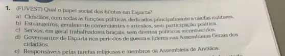 1. (FUVEST) Qual o papel social dos hilotas em Esparta?
a) Cidadãos, com todas as funções políticas dedicados principalmentea tarefas militares.
b) Estrangeiros geralmente comerciantes e artesãos, sem ǎo política.
c) Servos, em geral trabalhadores braçais, sem direitos políticos reconhecidos.
d) Governantes de Esparta nos periodos de guerra e líderes nas Gerais dos
cidadãos.
e) Responsáveis pelas tarefas religiosas e membros da Assembleia de Anciāos.