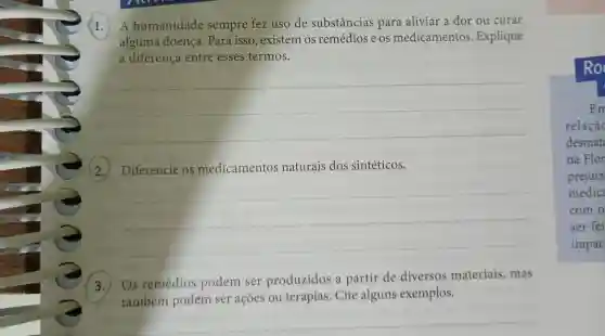 1. humanidade sempre fez uso de substâncias para aliviar a dor ou curar
alguma doença . Para isso , existem OS remédios e os medicamentos . Explique
a diferença entre esses termos.
__
(2.)Diferencie os medicamentos naturais dos sintéticos.
__
3.
) Os remédios podem ser produzidos a partir de diversos materiais , mas
também podém ser acoes ou terapias . Cite alguns exemplos.
Em
relação
desmat
na Flor
prejuíz
medic
com o
ser fei
impac