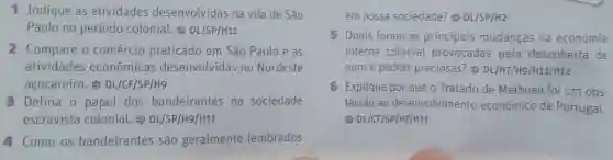 1 Indique as atividades desenvolvidas na vila de São
Paulo no periodo colonial.DL/SP/H11
2 Compare o comércio praticado em São Pauloe as
atividades econômicas desenvolvidas no Nordeste
açucareiro.DL/CF/SP/H9
B Defina o papel dos bandeirantes na sociedade
escravista colonial.DL/SP/H9/H11
4. Como os bandeirantes são geralmente lembrados
em nossa sociedade?DL/SP/H2
5 Quais foram as principais mudanças na economia
interna colonial provocadas pela descoberta de
ouro e pedras preciosas?DL/H7/H9 /H11/H12
G Explique por que o Tratado de Methuen foi um obs-
táculo ao desenvolvimento econômico de Portugal.
DL/CF/SP/H7/H11