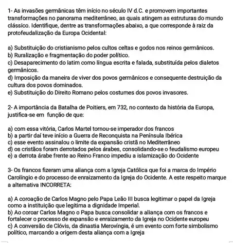 1- As invasões germânicas têm início no século IV d.C. e promovem importantes
transformações no panorama mediterrâneo, as quais atingem as estruturas do mundo
clássico . Identifique, dentre as transformações abaixo, a que corresponde à raiz da
protofeudalizaçãc da Europa Ocidental:
a) Substituição do cristianismo pelos cultos celtas e godos nos reinos germânicos.
b) Ruralização e fragmentação do poder político.
C)Desaparecimento do latim como língua escrita e falada, substituída pelos dialetos
germânicos.
d) Imposição da maneira de viver dos povos germânicos e consequente destruição da
cultura dos povos dominados.
e) Substituição do Direito Romano pelos costumes dos povos invasores.
a) com essa vitória , Carlos Martel tornou-se imperador dos francos
b) a partir daí teve início a Guerra de Reconquista na Península Ibérica
c) esse evento assinalou o limite da expansão cristã no Mediterrâneo
d) os cristãos foram derrotados pelos árabes , consolidando-se o feudalismo europeu
e) a derrota árabe frente ao Reino Franco impediu a islamização do Ocidente
3- Os francos fizeram uma aliança com a Igreja Católica que foi a marca do Império
Carolíngio e do processo de enraizamento da Igreja do Ocidente . A este respeito marque
a alternativa INCORRETA:
a) A coroação de Carlos Magno pelo Papa Leão III busca legitimar o papel da Igreja
como a instituição que legitima a dignidade Imperial.
b) Ao coroar Carlos Magno o Papa busca consolidar a aliança com os francos e
fortalecer o processo de expansão e enraizamento da Igreja no Ocidente europeu
c) A conversão de Clóvis, da dinastia Merovíngia, é um evento com forte simbolismo
político, marcando a origem desta aliança com a Igreja