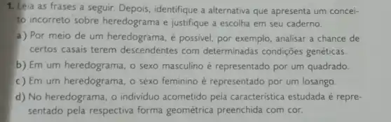 1. Leia as frases a seguir. Depois identifique a alternativa que apresenta um concei-
to incorreto sobre heredograma e justifique a escolha em seu caderno.
a) Por meio de um heredograma, é possivel, por exemplo , analisar a chance de
certos casais terem descendentes com determinadas condições genéticas.
b) Em um heredograma, o sexo masculino é representado por um quadrado.
c) Em um heredograma, o sexo feminino é representado por um losango.
d) No heredograma, o individuo acometido pela característica estudada é repre-
sentado pela respectiva forma geométrica preenchida com cor.