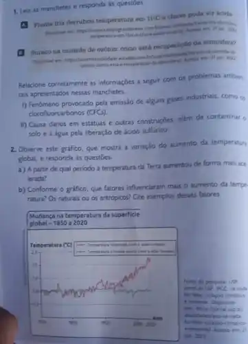 1. Leia as manchetes e responda ás questoes.
A. Frente fria derrubou temperatura em
11^circ C
e chuva pode vir facida
Disponivel em: https://www campograndenews temperatura-e jun. 200
B. Buraco na camada de ozônio: como está recuperação da atmosfera?
Disponivel em https//summitmobilidade estadso.com
ozonio-como-esta-4-recuperaca
Relacione corretamente as informações a seguir com os problemas ambien
tais apresentados nessas manchetes.
I) Fenômeno provocado pela emissão de alguns gases industriais, como os
clorofluorcarbonos (CFCs)
II) Causa danos em estátuas e outras construções, além de contaminar 6
solo e a água pela liberação de ácido sulfurico.
2. Observe este gráfico que mostra a variação do aumento da temperatura
global, e responda as questōes.
a) A partir de qual periodo a temperatura da Terra aumentou de forma mais ace
lerada?
b) Conforme o gráfico que fatores influenciaram mais o aumento da tempe
ratura? Os naturais ou os antrópicos? Cite exemplos desses fatores.
Mudança na temperatura da superficie
global -1850 a 2020
Fonte de pesquisa: USP
Jarnal do USP IPCC se nada
for feito, colapso climatics
é iminente. Disponivel
em https://fornal usp bri
atualidades/ipcc-se-nada
for-felto-colapso-climatico
e-iminentel. Acesso em: 21
jun. 2022