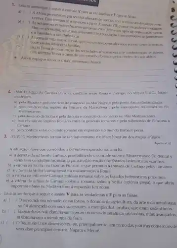 1. Leta as sentencas a seguir e assinale V para as verdadeiras e F para as falsas. a) ()
b) () nentes, Esse contato so aconteres a partir do século VII, quando os árabes a invadiram.
Mas, em todas elas oque unia internamente a população eram as relaçóes de parentesco
e a fidelidade a um chefe local.
de organização social
c)
(A formade organização social mais comum dos povos africanosera em torno de aldeias.
onde viviam diferentes familias
d)
) Outra forma de organização das sociedades africanas era a de confederação de aldeias.
cujo governo ficava a cargo de um conselho formado pelos chefes de cada aldeia.
 A Africa permaneceu por séculos afastada do contato com
Agora, explique o(s) erro(s)da(s) sentença(s) falsa(s).
__
2. (MACKENZIE) As Guerras Púinicas, conflitos entre Roma e Cartago, no século II a.C., foram
motivadas
a) pela disputa e pelo controle do comércio no Mar Negro e pela posse das colônias gregas
b) pelo controle das regioes da Trácia e da Macedônia e pelo monopólio do comércio no
Mediterrâneo.
c) pelo domínio da Sicilia e pela disputa e controle do comércio no Mar Mediterrâneo.
d) pela divisão do Império Romano entre os generais romanos e pela submissão de Siracusa a
Cartago.
e) pelo conflito entre o mundo romano em expansãoe o mundo bárbaro persa.
3. (FGV) "O Mediterráneo tornou-se um lago romano: é o Mare Nostrum dos mapas antigos."
A situação-chave que consolidou a definitiva expansão romana foi
a) a derrota da influente Cartago, possibilitando o controle sobre o Mediterrâneo Ocidental e
abrindo as condições necessárias para a intervenção nos Estados helenisticos vizinhos.
b) a vitória da Sicilia nas Guerras Púnicas o que permitiu a tomada de Cartago pelos romanos.
c) a vitória da Sicilia (cartaginesa) e a sua anexação à Roma.
d) a vitória da influente Cartago (colônia romana) sobre os Estados helenisticos próximos.
e) a vitória da influente Cartago (colônia romana) sobre a Sicilia (colônia grega), 0 que abriu
importante base no Mediterránec à expansão territorial.
Leia as sentenças a seguir e assine V para as verdadeiras e F para as falsas.
a) () Opovo nok era nômade; dessa forma o dominio da agricultura da artee da metalurgia
só foi alcançado com seus sucessores, a exemplo dos iorubás, que eram sedentários.
b) ()
 Enquanto os nok dominavam apenas técnicas de cerâmica, os cuxitas, mais avançados,
iá dominavam a metalurgia do ferro.
C) ()
 OReino de Cuxe desenvolveu-se, principalmente em torno das práticas comerciais de
seus dois principais centros Napata e Meroé.