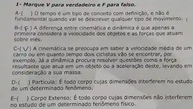 1- Marque V para verdadeiro e F para falso.
A- ) O tempo é um tipo de conceito com definição, e não é
fundamental quando val se descrever qualquer tipo de movimento.
B-(F) ) A diferença entre cinemática e dinâmica é que apenas a
primeira considera a velocidade dos objetos e as forças que atuam
sobre eles.
C.(V) A cinemática se preocupa em saber a velocidade média de um
carro ou em quanto tempo dois ciclistas vǎo se encontrar, por
exemplo.Já a dinâmica procura resolver questôes como a forca
resultante que atua em um objeto ou a aceleração deste, levando em
consideração a sua massa.
D-
de um determinado fenômeno.
() Particula: É todo corpo cujas dimensões interferem no estudo
E-( ) ) Corpo Extenso: É todo corpo cujas dimensões não interferem
no estudo de um determinado fenômeno fisico.