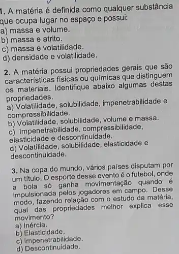 1. A matéria é definida como qualquer substância
que ocupa lugar no espaço e possui:
a) massa e volume.
b) massa e atrito.
c) massa e volatilidade.
d) densidade e volatilidade.
2. A matéria possui propriedades gerais que são
características físicas ou químicas que distinguem
os materiais . Identifique abaixo algumas destas
propriedades.
a) Volatilidade , solubilidade impenetrabilidade e
compressibilidade.
b) Volatilidade solubilidade, volume e massa.
c) Impenetrabilidade . compressibilidade,
elasticidade e descontinuidade.
d) Volatilidade solubilidade , elasticidade e
descontinuidade.
3. Na copa do mundo, vários países disputam por
um título. O esporte desse evento éo futebol, onde
a bola só ganha movimentação quando é
impulsionada pelos jogadores em campo . Desse
modo, fazendo com o estudo da matéria,
das propriedades melhor explica esse
movimento?
a ) Inércia.
b) Elasticidade.
c) Impenetrabilidade.
d)Descontinuidade.