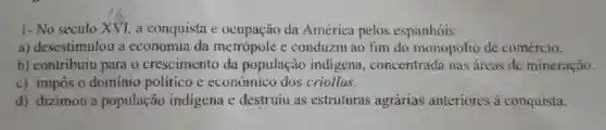 1- No século XVI a conquista e ocupação da América pelos espanhois:
a) desestimulou a economia da metrópole e conduziu ao fim do monopolio de comércio.
b) contribuiu para o crescimento da população indigena concentrada mas áreas de mineração.
c) impôs o dominio politico e econômico dos criollas.
d) dizimou a população indigena e destruiu as estruturas agrárias anteriores a conquista.