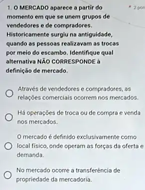 1. O MERCADO aparece a partir do
momento em que se unem grupos de
vendedores e de compradores.
Historicamente surgiu na antiguidade
quando as pessoas realizavam as trocas
por meio do escambo Identifique qual
alternativa Não CORRESPONDE a
definição de mercado.
Através de vendedores e compradores, as
relações comerciais ocorrem nos mercados.
Há operações de troca ou de compra e venda
nos mercados.
mercado é definido exclusivamente como
local fisico, onde operam as forças da oferta e
demanda.
No mercado ocorre a transferência de
propriedade da mercadoria.