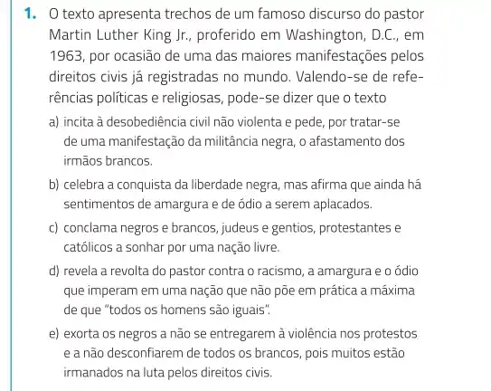 1. O texto apresenta trechos de um famoso discurso do pastor
Martin Luther King Jr , proferido em Washington, D.C ,, em
1963, por ocasião de uma das maiores manifestações pelos
direitos civis já registradas no mundo. Valendo-se de refe-
rências politicas e religiosas , pode-se dizer que o texto
a) incita à desobediência civil não violenta e pede, por tratar-se
de uma manifestação da militância negra, o afastamento dos
irmãos brancos.
b) celebra a conquista da liberdade negra, mas afirma que ainda há
sentimentos de amargura e de ódio a serem aplacados.
c) conclama negros e brancos, judeus e gentios protestantes e
católicos a sonhar por uma nação livre.
d) revela a revolta do pastor contra o racismo, a amargura e o ódio
que imperam em uma nação que não põe em prática a máxima
de que "todos os homens são iguais".
e) exorta os negros a não se entregarem à violência nos protestos
e a não desconfiarem de todos os brancos, pois muitos estão
irmanados na luta pelos direitos civis.