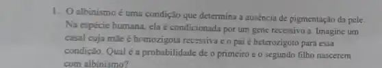 1. Oalbinismo é uma condição que determina a ausencia de pigmentação da pele.
Na espécie humana ela é condicionada por um gene recessivo a Imagine um
casal cuja mãe é homozigota recessiva e o pai é heterozigoto para essa
condição. Qual é a probabilidade de o primeiro e o segundo filho nascerem
com albinismo?