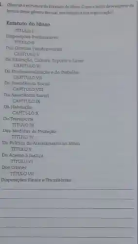 1. Observe a estrutura do Estatuto do idosa Oque o leitor deve experar da
leitura desse genero textual em relação asua organizaçdo?
Estatuto do Idoso
THULO I
Disposiçoes Preliminares
rr
Dos Direitos Pundamentais
CAPITULOV
Da Educação, Cultura, Esporte e Lazer
CAPFTULOVI
Da Politica de Atendimento ao Idoso
TfrULOV
Dos Crimes
TITULO VII
Disposições Finais e Transitórias
__