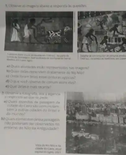 1. Observe as imagens abaixoe responda as questoes
A pinture deste murat producida em 1290 aC. far parte da
Medina, em Lusor, Egito
na necropole de Deir oh
Detalhe de um conjunte de pinturas produ.
1400 a.C. na tumbade Rekhmire, em Luxor
a) Quais atividades estao representadas nas imagens?
b) Quais uais delas dependem diretamente do Rio Nillo 7
c) Onde foram feitas essas pinturas egipcias?
d) 0 que você observa de comum entre elas?
e) Qual delas é mais recente?
2. Observe a fotografia lela a legenda
e responda ao que se pede.
a) Quais aspectos da paisagem da
cidade do Cairo sao comuns tam-
bêm a outras cidades do Brasil e
do mundo?
b) Quais elementos dessa paisagem
nào poderiam ser observados no
entorno do Nilo na Antiguidade?
Vista do Rio Nilo e da
cidade do Cairo, atual
capital do Egito, 2021.