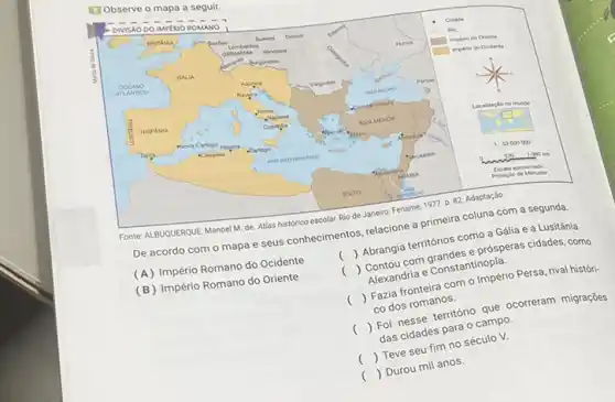[1] Observe o mapa a seguir.
Fonte: ALBUQUERQUE, Manuel M. de. Atlas histórico escolar. Rio de Janeiro: Fename, 1977. p. 82. Adaptacăo.
De acordo com o mapa e seus conhecimentos, relacione a primeira coluna com a segunda.
(A) Império Romano do Ocidente
( ) Abrangia territórios como a Gália e a Lusitânia.
(B) Império Romano do Oriente Alexandria e Constantinopla.
( ) Faiza fronteira com o Império Persa, rival histórico dos romanos.
( ) Foi nesse território que ocorreram migraçōes das cidades para o campo.
( ) Teve seu fim no século V.
( ) Durou mil anos.