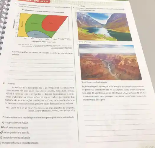 1. Ográfico a sequir mostra a relação entre at condiçoes
climáticase a in tensidade do intemperismo
Relação entre
peomorphology-in DERDYSHINE, Eawar (ed) Climatic Ge Geomorphology
The
periglacial	it is	to climatic
Macmillan	Limited, 1973
A partir dográfico, estabeleç uma relação entre clima e intemperismo
químico.
__
2. (Enem)
As rochas são desagregadas e decompostas e os materiais
resultantes de sua ação tais como seixos, cascalhos areias,
siltes e argilas, são carregados e depois depositados e, tam-
bém, substâncias dissolvidas na água podem precipitar.. Em
virtude de sua atuação quaisquer rochas independentemen-
te de suas características ,podem ficar destacadas no relevo.
BELLOMO, H. R. et al. (Org). Rio Grande do Sul: aspectos da geografia.
Porto Alegre: Martins Livreiro, 1997 (adaptado)
texto refere-seà modelagem do relevo pelos processos naturais de
a) magmatismo e fusão
b) vulcanismo e erupção
x) intemperismo e erosão
d) tectonismo e subducção.
) metamorfismo e recristalização
3. Asimagens a seguir mostram, respectivamente, um fiorde na Noruega.
eo Grand Canyon nos EUA.
Grand Canyon, nos Estados Unidos
As duas paisagens retratadas estão entre as mais conhecidas do mun-
do pelas suas belezas cênicas. As suas formas atuais foram esculpidas
pela ação de agentes exógenos. Identifique o tipo principal de erosão
prevalecente para cada paisagem e explique como foram capazes de
moldar essas paisagens.
__