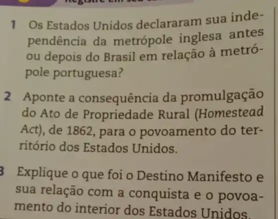 1 Os Estados Unidos declararam sua inde-
pendência da metrópole inglesa antes
ou depois do Brasil em relação à metró-
pole portuguesa ?
2 Aponte a consequência da promulgação
do Ato de Propriedade Rural Homestead
Act), de 1862, para o povoamento do ter-
ritório dos Estados Unidos.
Explique o que foi o Destino Manifesto e
sua relação com a conquista e o povoa-
mento do interior dos Estados Unidos.