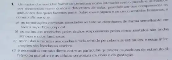 1. Os órgàos dos sentidos humanos permitem nossa interação com o mundo e, auxillados
por tecnologias como oculos e detectores de calor, possibilitam-nos compreender os
ambientes dos quais fazemos parte. Sobre esses orgaos e os cinco sentidos 6
correto afirmar que
a) as terminaçôes nervosas associadas ao tato se distribuem de forma semelhante em
toda a superficie corporal.
b) os estimulos recebidos pelos orgaos responsáveis pelos cinco sentidos são ondas
sonoras e raios luminosos.
c) as células sensoriais associadas a cada sentido percebem os estimulos, e essas infor-
maçōes são levadas ao cérebro.
d) é necessário contato direto entre as particulas químicas causadoras de estimulo ol-
fativo ou gustativo e as células sensoriais da visão e da gustação.