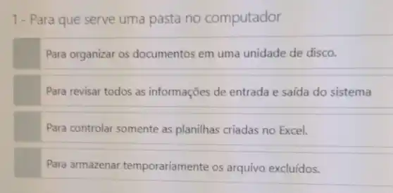 1- Para que serve uma pasta no computador
Para organizar os documentos em uma unidade de disco.
Para revisar todos as informações de entrada e saída do sistema
Para controlar somente as planilhas criadas no Excel.
Para armazenar temporariamente os arquivo excluídos.