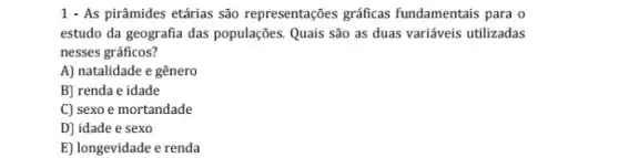 1 - As pirâmides etárias são representações gráficas fundamentais para o
estudo da geografia das populações. Quais são as duas variáveis utilizadas
nesses gráficos?
A) natalidade e gênero
B) renda e idade
C) sexo e mortandade
D] idade e sexo
E) longevidade e renda